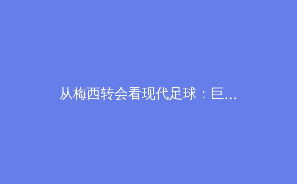 从梅西转会看现代足球：巨星影响力与俱乐部生态的博弈 - 3