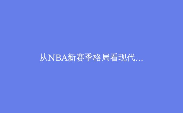 从NBA新赛季格局看现代篮球的战术演进与巨星价值 - 4