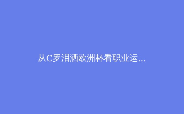 从C罗泪洒欧洲杯看职业运动员的心理韧性：压力如何塑造传奇与摧毁天才 - 3