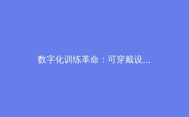 数字化训练革命：可穿戴设备如何重塑职业体育竞技格局 - 3