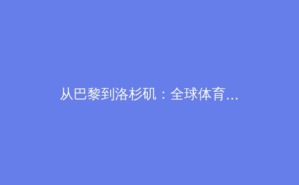 从巴黎到洛杉矶：全球体育治理架构如何适应商业与数字化的双重浪潮 - 2