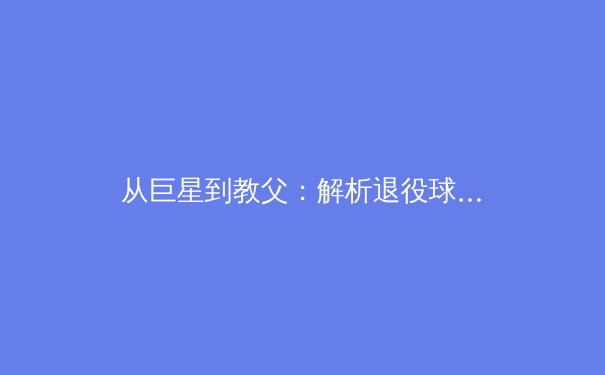 从巨星到教父：解析退役球星转型教练的成功密码与时代挑战 - 2